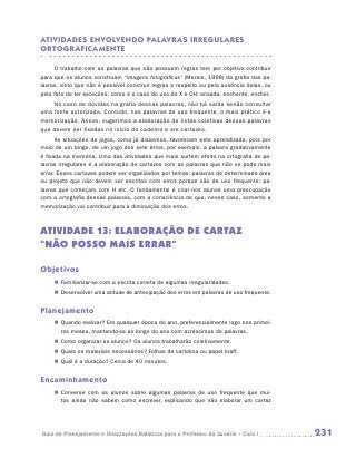 ATIVIDADES ENVOLVENDO PALAVR AS IRREGULARES
ORTOGR AFICAMENTE

     O trabalho com as palavras que não possuem regras tem por objetivo contribuir
para que os alunos construam “imagens fotográficas” (Morais, 1998) da grafia das pa-
lavras, visto que não é possível construir regras a respeito ou pela ausência delas, ou
pelo fato de ter exceções, como é o caso do uso do X e CH: enxada, enchente, encher.
    No caso de dúvidas na grafia dessas palavras, não há saída senão consultar
uma fonte autorizada. Contudo, nas palavras de uso frequente, o mais prático é a
memorização. Assim, sugerimos a elaboração de listas coletivas dessas palavras
que devem ser fixadas no início do caderno e em cartazes.
      As situações de jogos, como já dissemos, favorecem este aprendizado, pois por
meio de um bingo, de um jogo dos sete erros, por exemplo, a palavra gradativamente
é fixada na memória. Uma das atividades que mais surtem efeito na ortografia de pa-
lavras irregulares é a elaboração de cartazes com as palavras que não se pode mais
errar. Esses cartazes podem ser organizados por temas: palavras de determinada área
ou projeto que não devem ser escritas com erros porque são de uso frequente; pa-
lavras que começam com H etc. O fundamental é criar nos alunos uma preocupação
com a ortografia dessas palavras, com a consciência de que, nesse caso, somente a
memorização vai contribuir para a diminuição dos erros.



Atividade 13: Elaboração de cartaz
“NÃO POSSO MAIS ERRAR”

Objetivos
     „„ Familiarizar-se com a escrita correta de algumas irregularidades.
     „„ Desenvolver uma atitude de antecipação dos erros em palavras de uso frequente.


Planejamento
     „„ Quando realizar? Em qualquer época do ano, preferencialmente logo nos primei-
        ros meses, mantendo-se ao longo do ano com acréscimos de palavras.
     „„ Como organizar os alunos? Os alunos trabalharão coletivamente.
     „„ Quais os materiais necessários? Folhas de cartolina ou papel kraft.
     „„ Qual é a duração? Cerca de 40 minutos.


Encaminhamento
     „„ Converse com os alunos sobre algumas palavras de uso frequente que mui-
        tos ainda não sabem como escrever, explicando que irão elaborar um cartaz




Guia de Planejamento e Orientações Didáticas para o Professor da 3a série – Ciclo I       231
 