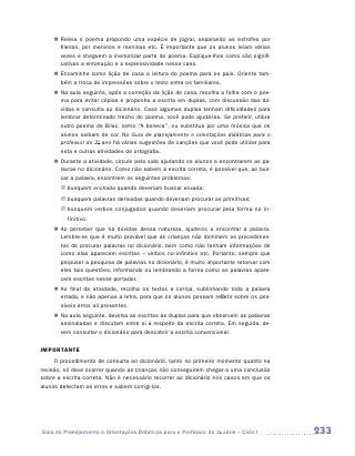 „„ Releia o poema propondo uma espécie de jogral, separando as estrofes por
       fileiras, por meninos e meninas etc. É importante que os alunos leiam várias
       vezes e cheguem a memorizar parte do poema. Explique-lhes como são signifi-
       cativas a entonação e a expressividade nesse caso.
    „„ Encaminhe como lição de casa a leitura do poema para os pais. Oriente tam-
       bém a troca de impressões sobre o texto entre os familiares.
    „„ Na aula seguinte, após a correção da lição de casa, recolha a folha com o poe-
       ma para evitar cópias e proponha a escrita em duplas, com discussão das dú-
       vidas e consulta ao dicionário. Caso algumas duplas tenham dificuldades para
       lembrar determinado trecho do poema, você pode ajudá-las. Se preferir, utilize
       outro poema de Bilac, como “A boneca”, ou substitua por uma música que os
       alunos saibam de cor. No Guia de planejamento e orientações didáticas para o
       professor do 2o ano há várias sugestões de canções que você pode utilizar para
       esta e outras atividades de ortografia.
    „„ Durante a atividade, circule pela sala ajudando os alunos a encontrarem as pa-
       lavras no dicionário. Como não sabem a escrita correta, é possível que, ao bus-
       car a palavra, encontrem os seguintes problemas:
       JJ busquem enchada quando deveriam buscar enxada;
       JJ busquem palavras derivadas quando deveriam procurar as primitivas;
       JJ busquem verbos conjugados quando deveriam procurar pela forma no in-
          finitivo.
    „„ Ao perceber que há dúvidas dessa natureza, ajude-os a encontrar a palavra.
       Lembre-se que é muito provável que as crianças não dominem os procedimen-
       tos de procurar palavras no dicionário, bem como não tenham informações de
       como elas aparecem escritas – verbos no infinitivo etc. Portanto, sempre que
       propuser a pesquisa de palavras no dicionário, é muito importante retomar com
       eles tais questões, informando ou lembrando a forma como as palavras apare-
       cem escritas nesse portador.
    „„ Ao final da atividade, recolha os textos e corrija, sublinhando toda a palavra
       errada, e não apenas a letra, para que os alunos possam refletir sobre os pos-
       síveis erros ali presentes.
    „„ Na aula seguinte, devolva as escritas às duplas para que observem as palavras
       assinaladas e discutam entre si a respeito da escrita correta. Em seguida, de-
       vem consultar o dicionário para descobrir a escrita convencional.

IMPORTANTE
     O procedimento de consulta ao dicionário, tanto no primeiro momento quanto na
revisão, só deve ocorrer quando as crianças não conseguirem chegar a uma conclusão
sobre a escrita correta. Não é necessário recorrer ao dicionário nos casos em que os
alunos detectam os erros e sabem corrigi-los.




Guia de Planejamento e Orientações Didáticas para o Professor da 3a série – Ciclo I      233
 