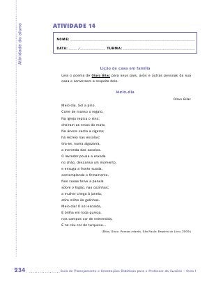 ATIVIDADE 14
Atividade do aluno


                      NOME:___________________________________________________________________________

                      DATA: _____ /_______________	TURMA:____________________________________________



                                                   Lição de casa em família
                        Leia o poema de Olavo Bilac para seus pais, avós e outras pessoas da sua
                        casa e conversem a respeito dele.


                                                             Meio-dia
                                                                                                         Olavo Bilac
                        Meio-dia. Sol a pino.
                        Corre de manso o regato.
                        Na igreja repica o sino;
                        cheiram as ervas do mato.
                        Na árvore canta a cigarra;
                        há recreio nas escolas:
                        tira-se, numa algazarra,
                        a merenda das sacolas.
                        O lavrador pousa a enxada
                        no chão, descansa um momento,
                        e enxuga a fronte suada,
                        contemplando o firmamento.
                        Nas casas ferve a panela
                        sobre o fogão, nas cozinhas;
                        a mulher chega à janela,
                        atira milho às galinhas.
                        Meio-dia! O sol escalda,
                        E brilha em toda pureza,
                        nos campos cor de esmeralda,
                        E no céu cor de turquesa...
                                                   (Bilac, Olavo. Poesias infantis. São Paulo: Empório do Livro, 2009.)




234                    	Guia de Planejamento e Orientações Didáticas para o Professor da 3a série – Ciclo I
 