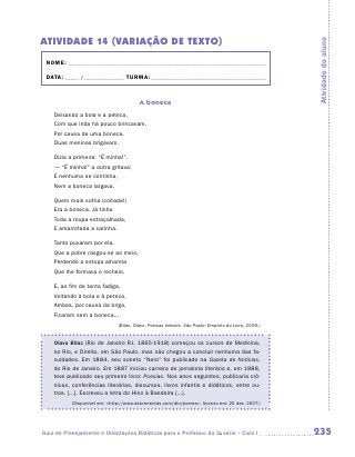 ATIVIDADE 14 (variação de texto)




                                                                                                     Atividade do aluno
 NOME:___________________________________________________________________________

 DATA: _____ /_______________	TURMA:____________________________________________


                                        A boneca
    Deixando a bola e a peteca,
    Com que inda há pouco brincavam,
    Por causa de uma boneca,
    Duas meninas brigavam.

    Dizia a primeira: “É minha!”.
    — “É minha!” a outra gritava;
    E nenhuma se continha,
    Nem a boneca largava.

    Quem mais sofria (coitada!)
    Era a boneca. Já tinha
    Toda a roupa estraçalhada,
    E amarrotada a carinha.

    Tanto puxaram por ela,
    Que a pobre rasgou-se ao meio,
    Perdendo a estopa amarela
    Que lhe formava o recheio.

    E, ao fim de tanta fadiga,
    Voltando à bola e à peteca,
    Ambas, por causa da briga,
    Ficaram sem a boneca...
                              (Bilac, Olavo. Poesias infantis. São Paulo: Empório do Livro, 2009.)


    Olavo Bilac (Rio de Janeiro RJ, 1865-1918) começou os cursos de Medicina,
    no Rio, e Direito, em São Paulo, mas não chegou a concluir nenhuma das fa-
    culdades. Em 1884, seu soneto “Nero” foi publicado na Gazeta de Notícias,
    do Rio de Janeiro. Em 1887 iniciou carreira de jornalista literário e, em 1888,
    teve publicado seu primeiro livro: Poesias. Nos anos seguintes, publicaria crô-
    nicas, conferências literárias, discursos, livros infantis e didáticos, entre ou-
    tros. [...]. Escreveu a letra do Hino à Bandeira [...].
           (Disponível em: http://www.astormentas.com/din/poema. Acesso em: 20 dez. 2007.)




Guia de Planejamento e Orientações Didáticas para o Professor da 3a série – Ciclo I                  235
 