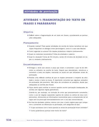 Atividades de pontuação


      ATIVIDADE 1: FRAGMENTAÇÃO DO TEXTO EM
      FRASES E PARÁGRAFOS

      Objetivo
         „„ Refletir sobre a fragmentação de um texto em frases, considerando as pontua-
            ções adequadas.


      Planejamento
         „„ Quando realizar? Para apoiar atividades de escrita de textos narrativos em que
            sejam frequentes os diálogos entre personagens, como é o caso das fábulas.
         „„ Como organizar os alunos? Em duplas produtivas e depois coletivamente.
         „„ Quais os materiais necessários? Folha da atividade e caderno.
         „„ Qual é a duração? Cerca de 50 minutos, sendo 20 minutos de atividade em du-
            pla e o restante coletivamente.


      Encaminhamento
         „„ Entregue o texto aos alunos e peça que leiam e comentem o que há de dife-
            rente ou estranho na escrita do texto. Depois que descobrirem, oriente-os a
            revisarem o texto em duplas, marcando os locais em que utilizariam sinais de
            pontuação.
         „„ Realize uma reflexão coletiva do que as duplas pensaram a respeito da ativi-
            dade e revise o texto na lousa. É importante comentar que algumas variações
            de pontuação são possíveis. Não deixe de considerar as variações, desde que
            adequadas ao sentido das frases.
         „„ Fique atento para orientar os alunos quando ocorrer pontuação inadequada, de
            acordo com algumas regras gramaticais.
           Oriente-os, por exemplo, na correção de erros que possivelmente cometerão,
           como o uso de vírgulas separando sujeitos de verbos ou verbos de seus com-
           plementos, oferecendo as informações necessárias para a compreensão de tal
           regra sem se preocupar demasiadamente com o uso das nomenclaturas.
         „„ Ao final da atividade coletiva, retome com eles o texto original para que compa-
            rem e comentem as diferenças na pontuação, com perguntas do tipo:
           JJ O que aconteceu com o texto quando os sinais de pontuação foram omitidos?
           JJ Como poderíamos pontuar este trecho do texto?




236     	Guia de Planejamento e Orientações Didáticas para o Professor da 3a série – Ciclo I
 