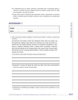 „„ É importante que os alunos comecem a perceber que a pontuação ajuda a
       construir o sentido do texto, organiza melhor as ideias e pode variar em algu-
       mas situações, mas não em outras.
    „„ Fique atento para a retomada das discussões sobre a pontuação do discurso
       direto e considere que eles podem optar por usar o travessão ou as aspas para
       marcá-lo.



ATIVIDADE 1




                                                                                         Atividade do aluno
 NOME:___________________________________________________________________________

 DATA: _____ /_______________	TURMA:____________________________________________



 1. Faça a leitura do trecho da fábula “O menino que mentia” e observe o que há de
    estranho:
    UM PASTOR COSTUMAVA LEVAR SEU REBANHO PARA FORA DA ALDEIA UM
    DIA RESOLVEU PREGAR UMA PEÇA NOS VIZINHOS UM LOBO UM LOBO SO-
    CORRO ELE VAI COMER MINHAS OVELHAS OS VIZINHOS LARGARAM O TRA-
    BALHO E SAÍRAM CORRENDO PARA O CAMPO PARA SOCORRER O MENINO
    MAS ENCONTRARAM-NO ÀS GARGALHADAS NÃO HAVIA LOBO ALGUM AINDA
    OUTRA VEZ ELE FEZ A MESMA BRINCADEIRA E TODOS VIERAM AJUDAR E ELE
    CAÇOOU DE TODOS
    a. Foi fácil ler esse texto? Por quê? O que você descobriu?




    b.  eescreva o trecho da fábula de modo que fique mais fácil compreendê-lo.
       R
       Para isso, utilize os sinais de pontuação.




    c.  presente seu trabalho aos colegas e revise o texto com seu professor e a tur-
       A
       ma da sala.



Guia de Planejamento e Orientações Didáticas para o Professor da 3a série – Ciclo I      237
 
