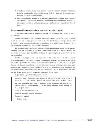 „„ Proceda da mesma forma para discutir o uso dos pontos utilizados nos finais
        de frase (exclamação, interrogação, ponto final) e o uso dos dois pontos para
        anunciar a fala de um personagem.
     „„ Além da pontuação, é importante que você aproveite a atividade para discutir o
        uso das letras maiúsculas, especialmente quando esse uso estiver associado à
        pontuação: quando se inicia um parágrafo e após utilizar um ponto em final de
        frase.

Outras sugestões para trabalhar a pontuação a partir do conto:
      Duas atividades bastante interessantes que podem ocorrer na sequência dessa
leitura são:
     Leitura dramatizada do conto: antes de propor a leitura, peça aos alunos que mar-
quem o nome do personagem que “diz” cada uma das falas do texto (podem marcar
o nome ou uma abreviatura antes do travessão ou usar uma legenda de cores – uma
para cada personagem que se manifesta no conto).
     Em seguida, cada aluno lerá a fala de um dos personagens, sendo que é preciso,
também, que um deles seja o narrador. Enfatize que devem ficar atentos ao uso dos
sinais de pontuação para identificar as falas dos personagens (especialmente o uso
do travessão).
     Ditado de diálogo: escolha um dos trechos do conto, especialmente do início,
quando há maior presença do narrador. Explique que você fará um ditado de um trecho
do conto e que todas as vezes que houver necessidade de uso de um sinal de pon-
tuação relacionado aos diálogos, os alunos devem chamar a atenção para esse uso.
Enfatize que deverão identificar, especialmente, o uso dos dois-pontos, quando a fala
do personagem é anunciada (como em “O gato disse:”), o uso do travessão no início
da fala de um personagem e os pontos usados no fim da frase.
     Sugerimos o seguinte trecho para o ditado:

     Embebido nesta conversa, não reparou o macaco que ele é que corria o
     maior risco, e veio o carro e passou em riba do rabo dele e cortou. Estava
     um gato escondido dentro de uma moita, saltou no pedaço do rabo do ma-
     caco e correu. Correu também o macaco atrás, pedindo o seu pedaço de
     rabo. O gato disse:
     — Só te dou, se me deres leite.
     — Onde tiro leite? – disse o macaco.
     Respondeu o gato:
     — Pede à vaca.




Guia de Planejamento e Orientações Didáticas para o Professor da 3a série – Ciclo I      239
 