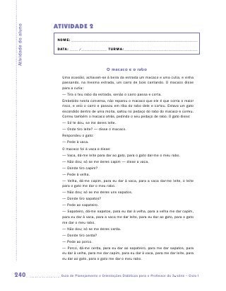 ATIVIDADE 2
Atividade do aluno


                      NOME:___________________________________________________________________________

                      DATA: _____ /_______________	TURMA:____________________________________________



                                                   O macaco e o rabo
                        Uma ocasião, achavam-se à beira da estrada um macaco e uma cutia, e vinha
                        passando, na mesma estrada, um carro de bois cantando. O macaco disse
                        para a cutia:
                        — Tira o teu rabo da estrada, senão o carro passa e corta.
                        Embebido nesta conversa, não reparou o macaco que ele é que corria o maior
                        risco, e veio o carro e passou em riba do rabo dele e cortou. Estava um gato
                        escondido dentro de uma moita, saltou no pedaço do rabo do macaco e correu.
                        Correu também o macaco atrás, pedindo o seu pedaço de rabo. O gato disse:
                        — Só te dou, se me deres leite.
                        — Onde tiro leite? — disse o macaco.
                        Respondeu o gato:
                        — Pede à vaca.
                        O macaco foi à vaca e disse:
                        — Vaca, dá-me leite para dar ao gato, para o gato dar-me o meu rabo.
                        — Não dou; só se me deres capim — disse a vaca.
                        — Donde tiro capim?
                        — Pede à velha.
                        — Velha, dá-me capim, para eu dar à vaca, para a vaca dar-me leite, o leite
                        para o gato me dar o meu rabo.
                        — Não dou; só se me deres uns sapatos.
                        — Donde tiro sapatos?
                        — Pede ao sapateiro.
                        — Sapateiro, dá-me sapatos, para eu dar à velha, para a velha me dar capim,
                        para eu dar à vaca, para a vaca me dar leite, para eu dar ao gato, para o gato
                        me dar o meu rabo.
                        — Não dou; só se me deres cerda.
                        — Donde tiro cerda?
                        — Pede ao porco.
                        — Porco, dá-me cerda, para eu dar ao sapateiro, para me dar sapatos, para
                        eu dar à velha, para me dar capim, para eu dar à vaca, para me dar leite, para
                        eu dar ao gato, para o gato me dar o meu rabo.



240                    	Guia de Planejamento e Orientações Didáticas para o Professor da 3a série – Ciclo I
 
