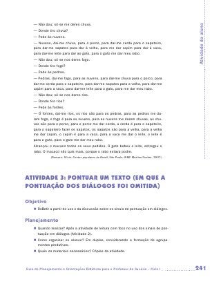 — Não dou; só se me deres chuva.




                                                                                                    Atividade do aluno
    — Donde tiro chuva?
    — Pede às nuvens.
    — Nuvens, dai-me chuva, para o porco, para dar-me cerda para o sapateiro,
    para dar-me sapatos para dar à velha, para me dar capim para dar à vaca,
    para dar-me leite para dar ao gato, para o gato me dar meu rabo.
    — Não dou; só se nos deres fogo.
    — Donde tiro fogo?
    — Pede às pedras.
    — Pedras, dai-me fogo, para as nuvens, para dar-me chuva para o porco, para
    dar-me cerda para o sapateiro, para dar-me sapatos para a velha, para dar-me
    capim para a vaca, para dar-me leite para o gato, para me dar meu rabo.
    — Não dou; só se nos deres rios.
    — Donde tiro rios?
    — Pede às fontes.
    — Ó fontes, dai-me rios, os rios são para as pedras, para as pedras me da-
    rem fogo, o fogo é para as nuvens, para as nuvens me darem chuvas, as chu-
    vas são para o porco, para o porco me dar cerda, a cerda é para o sapateiro,
    para o sapateiro fazer os sapatos, os sapatos são para a velha, para a velha
    me dar capim, o capim é para a vaca, para a vaca me dar o leite, o leite é
    para o gato, para o gato me dar meu rabo.
    Alcançou o macaco todos os seus pedidos. O gato bebeu o leite, entregou o
    rabo. O macaco não quis mais, porque o rabo estava podre.
               (Romero, Sílvio. Contos populares do Brasil. São Paulo: WMF Martins Fontes, 2007.)




Atividade 3: Pontuar um texto (em que a
pontuação dos diálogos foi omitida)

Objetivo
    „„ Refletir a partir do uso e da discussão sobre os sinais de pontuação em diálogos.


Planejamento
    „„ Quando realizar? Após a atividade de leitura com foco no uso dos sinais de pon-
       tuação em diálogos (Atividade 2).
    „„ Como organizar os alunos? Em duplas, considerando a formação de agrupa-
       mentos produtivos.
    „„ Quais os materiais necessários? Cópias da atividade.



Guia de Planejamento e Orientações Didáticas para o Professor da 3a série – Ciclo I                 241
 
