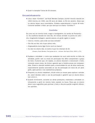 „„ Qual é a duração? Cerca de 50 minutos.


      Encaminhamento
         „„ Leia o texto “Continho”, de Paulo Mendes Campos, escritor mineiro nascido em
            1922 (morreu em 1991, aos 69 anos de idade, no Rio de Janeiro). Deixe que
            os alunos façam seus comentários. Enfatize especialmente o humor do texto.
            Comente também o título: por que será que se chama “Continho”?


                                               Continho
         Era uma vez um menino triste, magro e barrigudinho, do sertão de Pernambu-
         co. Na soalheira danada do meio-dia, ele estava sentado na poeira do cami-
         nho, imaginando bobagem, quando passou um gordo vigário a cavalo:
         — Você aí, menino, para onde vai essa estrada?
         — Ela não vai não: nós é que vamos nela.
         — Engraçadinho duma figa! Como você se chama?
         — Eu não me chamo não, os outros é que me chamam de Zé.
                  (Campos, Paulo Mendes. Para gostar de ler – crônicas. São Paulo: Ática, 2003. p. 76.)


         „„ Explique a atividade: o conto que acabaram de ouvir está escrito na folha da
            atividade, porém sem os sinais de pontuação fica difícil compreender a graça
            do texto. É preciso que, em duplas, os alunos discutam e reescrevam o texto,
            incluindo esses sinais, de forma a garantir que a história possa ser compreen-
            dida. Chame a atenção também para a necessidade de uso da letra maiúscula,
            especialmente quando associada ao uso da pontuação (no início de um pará-
            grafo, após pontos e nos substantivos próprios).
         „„ Enquanto os alunos trabalham, circule entre as mesas para explicar a ativida-
            de, sanar dúvidas sobre o uso da pontuação e garantir que os alunos discu-
            tam entre si.
         „„ Quando terminarem, socialize as várias produções, realizando a atividade co-
            letivamente a partir do mesmo texto copiado na lousa. Peça que os alunos
            deem suas sugestões para pontuar o texto e discuta quando surgirem diferen-
            tes opiniões.




242     	Guia de Planejamento e Orientações Didáticas para o Professor da 3a série – Ciclo I
 