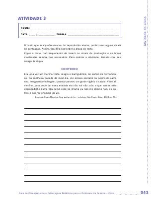 ATIVIDADE 3




                                                                                                     Atividade do aluno
 NOME:___________________________________________________________________________

 DATA: _____ /_______________	TURMA:____________________________________________


    O conto que sua professora leu foi reproduzido abaixo, porém sem alguns sinais
    de pontuação. Assim, fica difícil perceber a graça do texto.
    Copie o texto, não esquecendo de inserir os sinais de pontuação e as letras
    m
    ­ aiúsculas sempre que necessário. Para realizar a atividade, discuta com seu
    colega de dupla.


                                        CONTINHO
    Era uma vez um menino triste, magro e barrigudinho, do sertão de Pernambu-
    co. Na soalheira danada do meio-dia, ele estava sentado na poeira do cami-
    nho, imaginando bobagem, quando passou um gordo vigário a cavalo: Você aí,
    menino, para onde vai essa estrada ela não vai não: nós e que vamos nela
    engraçadinho duma figa como você se chama eu não me chamo não, os ou-
    tros é que me chamam de Zé.
             (Campos, Paulo Mendes. Para gostar de ler – crônicas. São Paulo: Ática, 2003. p. 76.)




Guia de Planejamento e Orientações Didáticas para o Professor da 3a série – Ciclo I                  243
 