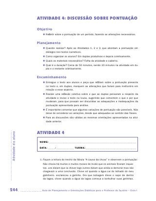 ATIVIDADE 4: Discussão sobre pontuação

                     Objetivo
                        „„ Refletir sobre a pontuação de um período, fazendo as alterações necessárias.


                     Planejamento
                        „„ Quando realizar? Após as Atividades 1, 2 e 3, que abordam a pontuação em
                           diálogos nos textos narrativos.
                        „„ Como organizar os alunos? Em duplas produtivas e depois coletivamente.
                        „„ Quais os materiais necessários? Folha da atividade e caderno.
                        „„ Qual é a duração? Cerca de 50 minutos, sendo 20 minutos na atividade em du-
                           pla e o restante coletivamente.


                     Encaminhamento
                        „„ Entregue o texto aos alunos e peça que reflitam sobre a pontuação presente
                           no texto e, em duplas, marquem as alterações que fariam para melhorá-lo em
                           relação a esse aspecto.
                        „„ Realize uma reflexão coletiva sobre o que as duplas pensaram a respeito da
                           atividade e revise o texto na lousa, sugerindo que comentem o que e por que
                           mudaram, para que possam ser discutidas as adequações e inadequações da
                           pontuação apresentada para análise.
                        „„ É importante comentar que algumas variações de pontuação são possíveis. Não
                           deixe de considerar as variações, desde que adequadas ao sentido das frases.
                        „„ Para as discussões são válidas as mesmas orientações apresentadas na ativi-
                           dade anterior.



                     ATIVIDADE 4
Atividade do aluno




                      NOME:___________________________________________________________________________

                      DATA: _____ /_______________	TURMA:____________________________________________



                      1.	Façam a leitura do trecho da fábula “A causa da chuva” e observem a pontuação:
                        Não chovia há muitos e muitos meses de modo que os animais ficaram inquie-
                        tos. uns diziam que ia chover logo outros diziam que ainda ia demorar mas não
                        chegavam a uma conclusão. Chove só quando a água cai do telhado do meu
                        galinheiro. esclareceu a galinha. Ora que bobagem disse o sapo de dentro
                        da lagoa, chove quando a água da lagoa começa a borbulhar suas gotinhas.



244                    	Guia de Planejamento e Orientações Didáticas para o Professor da 3a série – Ciclo I
 