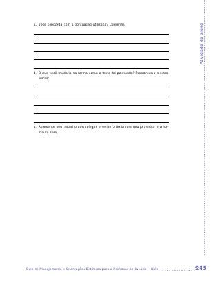 a.	 Você concorda com a pontuação utilizada? Comente.




                                                                                        Atividade do aluno
    b.	 que você mudaria na forma como o texto foi pontuado? Reescreva-o nestas
       O
       linhas:




    c.	
       Apresente seu trabalho aos colegas e revise o texto com seu professor e a tur-
       ma da sala.




Guia de Planejamento e Orientações Didáticas para o Professor da 3a série – Ciclo I     245
 