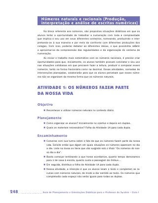 Números naturais e racionais (Produção,
         interpretação e análise de escritas numéricas)
           No bloco referente aos números, são propostas situações didáticas em que os
      alunos terão a oportunidade de trabalhar a numeração com toda a complexidade
      que implica o seu uso em seus diferentes contextos, nomeando, produzindo e inter-
      pretando-os à sua maneira e por meio do confronto com diferentes produções dos
      colegas. Com isso, poderão debater as diferentes ideias, o que possibilita refletir
      e aproximar-se da compreensão das regularidades e da organização do sistema de
      numeração.
            Ao iniciar o trabalho mais sistemático com os números racionais, é preciso criar
      oportunidades para que, inicialmente, os alunos também possam constatar o seu uso
      nas situações cotidianas em que precisem fazer a leitura, produzir e comparar esses
      números, tanto na forma fracionária como na decimal. Essas atividades, somadas às
      intervenções planejadas, colaborarão para que os alunos percebam que esses núme-
      ros não se organizam da mesma forma que os números naturais.



      ATIVIDADE 1: OS NÚMEROS FAZEM PARTE
      DA NOSSA VIDA

      Objetivo
           „„ Reconhecer e utilizar números naturais no contexto diário.


      Planejamento
           „„ Como organizar os alunos? Inicialmente no coletivo e depois em duplas.
           „„ Quais os materiais necessários? Folha da Atividade 1A para cada dupla.


      Encaminhamento
           „„ Converse com sua turma sobre o fato de que os números fazem parte da nossa
              vida. Solicite então que digam em quais situações os números aparecem no dia
              a dia. Liste na lousa os itens que vão surgindo sob o título “Os números do nos-
              so dia a dia”.
           „„ Basta começar lembrando a que horas acordamos, quanto tempo demoramos
              para ir de casa à escola, quanto custa a passagem de ônibus...
           „„ Em seguida, distribua a folha de Atividade 1A para cada dupla.
           „„ Nessa atividade, a intenção é que os alunos leiam o texto e completem as la-
              cunas com números naturais, de modo a dar sentido ao texto. Os números que
              completarão cada espaço não serão iguais para todas as duplas.




248      	Guia de Planejamento e Orientações Didáticas para o Professor da 3a série – Ciclo I
 