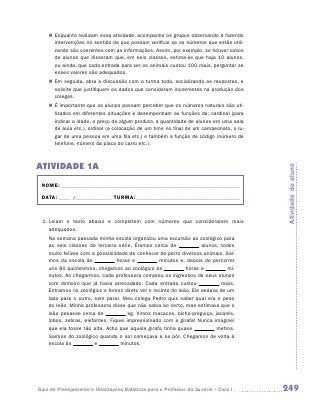 „„ Enquanto realizam essa atividade, acompanhe os grupos observando e fazendo
       intervenções no sentido de que possam verificar se os números que estão utili-
       zando são coerentes com as informações. Assim, por exemplo, se houver casos
       de alunos que disseram que, em seis classes, estima-se que haja 10 alunos,
       ou ainda, que cada entrada para ver os animais custou 100 reais, perguntar se
       esses valores são adequados.
    „„ Em seguida, abra a discussão com a turma toda, socializando as respostas, e
       solicite que justifiquem os dados que consideram incoerentes na produção dos
       colegas.
    „„ É importante que os alunos possam perceber que os números naturais são uti-
       lizados em diferentes situações e desempenham as funções de: cardinal (para
       indicar a idade, o preço de algum produto, a quantidade de alunos em uma sala
       de aula etc.), ordinal (a colocação de um time no final de um campeonato, o lu-
       gar de uma pessoa em uma fila etc.) e também a função de código (número de
       telefone, número da placa do carro etc.).



Atividade 1A




                                                                                         Atividade do aluno
 NOME:___________________________________________________________________________

 DATA: _____ /_______________	TURMA:____________________________________________



 1.	Leiam o texto abaixo e completem com números que considerarem mais
    a
    ­ dequados.
    Na semana passada minha escola organizou uma excursão ao zoológico para
    as seis classes de terceira série. Éramos cerca de              alunos, todos
    muito felizes com a possibilidade de conhecer de perto diversos animais. Saí­
    mos da escola às             horas e          minutos e, depois de percorrer
    uns 80 quilômetros, chegamos ao zoológico às             horas e           mi-
    nutos. Ao chegarmos, cada professora comprou os ingressos de seus alunos
    com dinheiro que já havia arrecadado. Cada entrada custou               reais.
    Entramos no zoológico e fomos direto ver o recinto do leão. Ele andava de um
    lado para o outro, sem parar. Meu colega Pedro quis saber qual era o peso
    do leão. Minha professora disse que não sabia ao certo, mas estimava que o
    leão pesasse cerca de             kg. Vimos macacos, bicho-preguiça, jacarés,
    lobos, zebras, elefantes. Fiquei impressionado com a girafa! Nunca imaginei
    que ela fosse tão alta. Acho que aquela girafa tinha quase            metros.
    Saímos do zoológico quando o sol começava a se pôr. Chegamos de volta à
    escola às          e          minutos.




Guia de Planejamento e Orientações Didáticas para o Professor da 3a série – Ciclo I      249
 