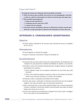 O que mais fazer?
        Ao longo da semana de realização desta atividade você pode:
        „„ Pedir aos alunos que escolham uma notícia ou uma propaganda, recortem
           e colem no caderno e destaquem os números naturais que nela aparecem.
        „„ Peça também que pesquisem:
           JJ a data de seu nascimento;
           JJ o endereço de sua casa com o CEP;
           JJ o número de seu calçado.
        „„ Com base nessas atividades, discuta as diferentes funções sociais dos
           números, ou seja, para que os números são utilizados no nosso dia a dia.



      ATIVIDADE 2: COMPARANDO QUANTIDADES
      Objetivo
         „„ Contar objetos utilizando-se de recursos mais econômicos do que a contagem
            de um em um.


      Planejamento
         „„ Como organizar os alunos? Em duplas.
         „„ Quais os materiais necessários? Cópias da Atividade 2A.


      Encaminhamento
         „„ Converse com sua turma sobre o fato de que, frequentemente, nos deparamos com
            situações em que precisamos comparar quantidades de objetos e de pessoas.
         „„ Questione como eles procedem quando precisam comparar objetos em grandes
            quantidades. Por exemplo:
           JJ Como podemos saber se há cadeiras suficientes em uma festa para 120
              pessoas?
           JJ Temos uma coleção de pedras e queremos saber se elas podem ser armaze-
              nadas numa caixa que comporta, no máximo, 83 unidades.
         „„ Proponha, então, a realização da Atividade 2A em duplas.
         „„ Circule pela classe, verificando os diferentes procedimentos que vão surgindo.
            Registre, caso seja necessário, para as discussões posteriores.
         „„ Abra a discussão com a turma toda, quando perceber que a maioria dos grupos
            resolveu o problema. Solicite que relatem como pensaram para saber as quanti-
            dades sem contar de um em um.
         „„ Anote esses diferentes procedimentos e pergunte aos alunos: qual a vantagem
            de se usar cada um dos procedimentos?



250     	Guia de Planejamento e Orientações Didáticas para o Professor da 3a série – Ciclo I
 