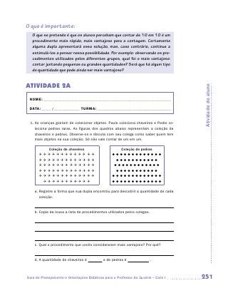 O que é importante:
   O que se pretende é que os alunos percebam que contar de 10 em 10 é um
   procedimento mais rápido, mais vantajoso para a contagem. Certamente
   alguma dupla apresentará essa solução, mas, caso contrário, continue a
   estimulá-los a pensar nessa possibilidade. Por exemplo: observando os pro-
   cedimentos utilizados pelos diferentes grupos, qual foi o mais vantajoso:
   contar juntando pequenas ou grandes quantidades? Será que há algum tipo
   de quantidade que pode ainda ser mais vantajoso?


Atividade 2A




                                                                                       Atividade do aluno
 NOME:___________________________________________________________________________

 DATA: _____ /_______________	TURMA:____________________________________________


 1.	As crianças gostam de colecionar objetos. Paulo coleciona chaveiros e Pedro co-
    leciona pedras raras. As figuras dos quadros abaixo representam a coleção de
    chaveiros e pedras. Observe-os e discuta com seu colega como saber quem tem
    mais objetos na sua coleção. Só não vale contar de um em um.

         Coleção de chaveiros                           Coleção de pedras
                                     
                                        
                                       
                                        
                                     
                                       


    a.  egistre a forma que sua dupla encontrou para descobrir a quantidade de cada
       R
       coleção.


    b.  opie da lousa a lista de procedimentos utilizados pelos colegas.
       C




    c.  ual o procedimento que vocês consideraram mais vantajoso? Por quê?
       Q


    d.  quantidade de chaveiros é
       A                                     e de pedras é               .



Guia de Planejamento e Orientações Didáticas para o Professor da 3a série – Ciclo I    251
 