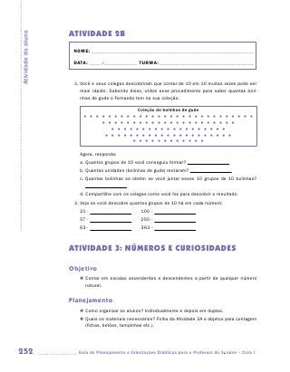 Atividade 2B
Atividade do aluno


                      NOME:___________________________________________________________________________

                      DATA: _____ /_______________	TURMA:____________________________________________



                      1.	Você e seus colegas descobriram que contar de 10 em 10 muitas vezes pode ser
                         mais rápido. Sabendo disso, utilize esse procedimento para saber quantas boli-
                         nhas de gude o Fernando tem na sua coleção.

                                                    Coleção de bolinhas de gude
                                                     
                                                     
                                                     
                                                     
                                                     


                        Agora, responda:
                        a.  uantos grupos de 10 você conseguiu formar?
                           Q
                        b.  uantas unidades (bolinhas de gude) restaram?
                           Q
                        c.  uantas bolinhas se obtém se você juntar esses 10 grupos de 10 bolinhas?
                           Q


                        d.  ompartilhe com os colegas como você fez para descobrir o resultado.
                           C
                      2.	Veja se você descobre quantos grupos de 10 há em cada número:
                        21	-	                   	    100	-	
                        57	-	                   	    250	-	
                        63	-	                   	    363	-	



                     ATIVIDADE 3: NÚMEROS E CURIOSIDADES

                     Objetivo
                        „„ Contar em escalas ascendentes e descendentes a partir de qualquer número
                           natural.


                     Planejamento
                        „„ Como organizar os alunos? Individualmente e depois em duplas.
                        „„ Quais os materiais necessários? Folha da Atividade 3A e objetos para contagem
                           (fichas, botões, tampinhas etc.).




252                    	Guia de Planejamento e Orientações Didáticas para o Professor da 3a série – Ciclo I
 