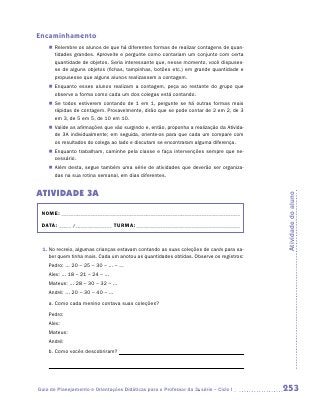 Encaminhamento
    „„ Relembre os alunos de que há diferentes formas de realizar contagens de quan-
       tidades grandes. Aproveite e pergunte como contariam um conjunto com certa
       quantidade de objetos. Seria interessante que, nesse momento, você dispuses-
       se de alguns objetos (fichas, tampinhas, botões etc.) em grande quantidade e
       propusesse que alguns alunos realizassem a contagem.
    „„ Enquanto esses alunos realizam a contagem, peça ao restante do grupo que
       observe a forma como cada um dos colegas está contando.
    „„ Se todos estiverem contando de 1 em 1, pergunte se há outras formas mais
       rápidas de contagem. Provavelmente, dirão que se pode contar de 2 em 2, de 3
       em 3, de 5 em 5, de 10 em 10.
    „„ Valide as afirmações que vão surgindo e, então, proponha a realização da Ativida-
       de 3A individualmente; em seguida, oriente-os para que cada um compare com
       os resultados do colega ao lado e discutam se encontraram alguma diferença.
    „„ Enquanto trabalham, caminhe pela classe e faça intervenções sempre que ne-
       cessário.
    „„ Além desta, segue também uma série de atividades que deverão ser organiza-
       das na sua rotina semanal, em dias diferentes.


ATIVIDADE 3A




                                                                                           Atividade do aluno
 NOME:___________________________________________________________________________

 DATA: _____ /_______________	TURMA:____________________________________________



 1.	No recreio, algumas crianças estavam contando as suas coleções de cards para sa-
    ber quem tinha mais. Cada um anotou as quantidades obtidas. Observe os registros:
    Pedro: ... 20 – 25 – 30 – ... – ...
    Alex: ... 18 – 21 – 24 – ...
    Mateus: ... 28 – 30 – 32 – ...
    André: ... 20 – 30 – 40 – ...
    a.	Como cada menino contava suas coleções?
    Pedro:
    Alex:
    Mateus:
    André:
    b.	Como vocês descobriram?




Guia de Planejamento e Orientações Didáticas para o Professor da 3a série – Ciclo I        253
 