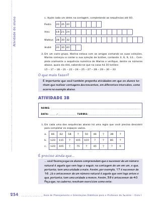 c.	Ajude cada um deles na contagem, completando as sequências até 60.
Atividade do aluno

                        Pedro        20 25 30

                        Alex         18 21 24

                        Mateus       28 30 32

                        André        20 30 40

                      2.	Em um outro grupo, Marina estava com as amigas contando as suas coleções.
                         Marina começou a contar a sua coleção de botões, contando 3, 6, 9, 12... Com-
                         plete oralmente a sequência numérica de Marina e verifique, dentre os números
                         abaixo, quais ela dirá, sabendo-se que na caixa há 30 botões:
                        15 – 17 – 18 – 21 – 22 – 24 – 25 – 27 – 28 – 29 – 30 – 33

                     O que mais fazer?
                       É importante que você também proponha atividades em que os alunos te-
                       nham que realizar contagens decrescentes, em diferentes intervalos, como
                       ocorre no exemplo abaixo.


                     ATIVIDADE 3B
                      NOME:___________________________________________________________________________

                      DATA: _____ /_______________	TURMA:____________________________________________


                      1.	Em cada uma das sequências abaixo há uma regra que você precisa descobrir
                         para completar os espaços vazios.

                        a.     66      62   58      ?     50     46      ?      38      ?

                        b.     120    115    ?    105     100     ?      ?      85      ?

                        c.     120    105    ?     75      ?     45      ?       ?      0


                     É preciso ainda que...
                        ... você favoreça que os alunos compreendam que o sucessor de um número
                        natural é aquele que vem logo a seguir, na contagem de um em um, e que,
                        portanto, tem uma unidade a mais. Assim, por exemplo, 17 é sucessor de
                        16. Já o antecessor de um número natural é aquele que vem logo antes e
                        que, portanto, tem uma unidade a menos. Assim, 39 é antecessor de 40.
                        Peça que, no caderno, resolvam exercícios como este:



254                    	Guia de Planejamento e Orientações Didáticas para o Professor da 3a série – Ciclo I
 