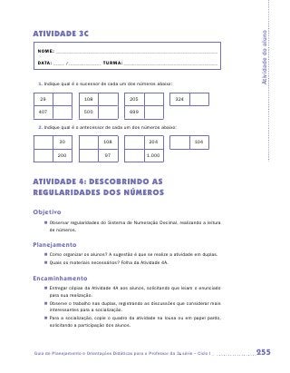 ATIVIDADE 3C




                                                                                       Atividade do aluno
 NOME:___________________________________________________________________________

 DATA: _____ /_______________	TURMA:____________________________________________



 1.	Indique qual é o sucessor de cada um dos números abaixo:

  29                   108                  205                   324

 407                   500                  699


 2.	Indique qual é o antecessor de cada um dos números abaixo:

           30                   108                  204                   104

           200                   97                 1.000




ATIVIDADE 4: DESCOBRINDO AS
REGULARIDADES DOS NÚMEROS

Objetivo
    „„ Observar regularidades do Sistema de Numeração Decimal, realizando a leitura
       de números.


Planejamento
    „„ Como organizar os alunos? A sugestão é que se realize a atividade em duplas.
    „„ Quais os materiais necessários? Folha da Atividade 4A.


Encaminhamento
    „„ Entregar cópias da Atividade 4A aos alunos, solicitando que leiam o enunciado
       para sua realização.
    „„ Observe o trabalho nas duplas, registrando as discussões que considerar mais
       interessantes para a socialização.
    „„ Para a socialização, copie o quadro da atividade na lousa ou em papel pardo,
       solicitando a participação dos alunos.




Guia de Planejamento e Orientações Didáticas para o Professor da 3a série – Ciclo I    255
 