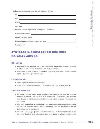 2.	Escreva por extenso cada um dos números abaixo:




                                                                                            Atividade do aluno
    99

    999

    9.999

    999.999
 3.	Escreva, usando algarismos, os seguintes números:

    Doze mil e trezentos

    Vinte e cinco mil e oito

    Nove mil quatrocentos e cinquenta e dois

    Trezentos mil



ATIVIDADE 5: REGISTRANDO NÚMEROS
NA CALCULADORA

Objetivos
    „„ Aproximar-se de algumas regras do sistema de numeração decimal, especial-
       mente a decomposição de números em múltiplos de 10.
    „„ Familiarizar-se com o uso da calculadora e utilizá-la para refletir sobre a compo-
       sição e decomposição de números.


Planejamento
    „„ Como organizar os alunos? Em duplas.
    „„ Quais os materiais necessários? Calculadoras e a folha da Atividade 5A.


Encaminhamento
    „„ Converse com sua turma sobre os diferentes instrumentos que, ao longo da
       história, o homem criou para facilitar a realização de cálculos. Se possível,
       leve ábacos ou sorobans, discutindo como se fazem cálculos com esses ins-
       trumentos.
    „„ Diga que, atualmente, a calculadora é um instrumento bastante usado para fa-
       zer cálculos. Pergunte se eles sabem utilizá-la e peça que expliquem o que sa-
       bem sobre seu funcionamento.
    „„ Se você perceber que grande parte da turma não tem familiaridade com o ins-
       trumento, distribua uma calculadora para cada dupla de alunos e deixe-os ex-



Guia de Planejamento e Orientações Didáticas para o Professor da 3a série – Ciclo I         257
 
