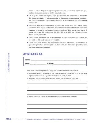 plorar as teclas. Peça que digitem alguns números, apertem as teclas das ope-
                           rações, descubram como se obtêm resultados etc.
                        „„ Em seguida, ainda em duplas, peça que realizem os exercícios da Atividade
                           5A. Nessa atividade, os alunos deverão ter liberdade para pesquisar os núme-
                           ros com a calculadora, levantando hipóteses e verificando-as por meio dessa
                           ferramenta.
                        „„ Os alunos terão a oportunidade de perceber que somar de 1 em 1 não é o pro-
                           cedimento mais rápido. Então será necessário que você estimule os diferentes
                           grupos a expor como realizaram. Certamente alguns dirão que o mais rápido é
                           somar de 10 em 10 para formar 40, 20 e 30, e de 100 em 100 para formar
                           200 e assim por diante.
                        „„ Dessa forma, os alunos vão se aproximando de regularidades como caber 4 ve-
                           zes o 10 no 40, ou 2 vezes o 100 no 200.
                        „„ Estas atividades deverão ser trabalhadas em dias diferentes. O importante é
                           que você garanta a socialização e a discussão dos diferentes procedimentos
                           em cada uma das atividades.



                     ATIVIDADE 5A
Atividade do aluno




                      NOME:___________________________________________________________________________

                      DATA: _____ /_______________	TURMA:____________________________________________


                        Hoje você e seu colega terão o seguinte desafio usando a calculadora:
                        1.	 Utilizando apenas as teclas 1 e 0 e as teclas das operações (+, –, ×, ÷), faça
                            aparecer no visor os seguintes números: 46, 125, 1.234.
                        2.	 Registre abaixo como vocês fizeram, isto é, as teclas que digitaram.




                        3.	 Copie da lousa a lista de procedimentos utilizados pelos colegas.




258                    	Guia de Planejamento e Orientações Didáticas para o Professor da 3a série – Ciclo I
 