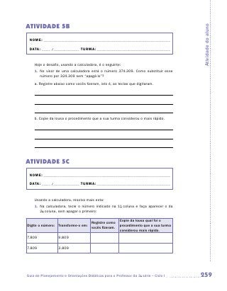 ATIVIDADE 5B




                                                                                      Atividade do aluno
 NOME:___________________________________________________________________________

 DATA: _____ /_______________	TURMA:____________________________________________


    Hoje o desafio, usando a calculadora, é o seguinte:
    1.	 No visor de uma calculadora está o número 374.309. Como substituir esse
        número por 324.309 sem “apagá-lo”?
    a.	Registre abaixo como vocês fizeram, isto é, as teclas que digitaram.




    b.	Copie da lousa o procedimento que a sua turma considerou o mais rápido.




ATIVIDADE 5C
 NOME:___________________________________________________________________________

 DATA: _____ /_______________	TURMA:____________________________________________


    Usando a calculadora, resolva mais esta:
    1.	 Na calculadora, tecle o número indicado na 1a coluna e faça aparecer o da
        2a coluna, sem apagar o primeiro:

                                                       Copie da lousa qual foi o
                                      Registre como
Digite o número: Transforme-o em:                      procedimento que a sua turma
                                      vocês fizeram.
                                                       considerou mais rápido.
7.809             9.809

7.809             3.809




Guia de Planejamento e Orientações Didáticas para o Professor da 3a série – Ciclo I   259
 