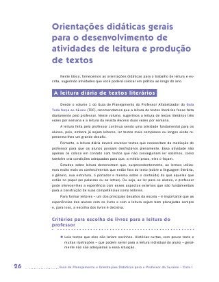 Orientações didáticas gerais
     para o desenvolvimento de
     atividades de leitura e produção
     de textos
           Neste bloco, fornecemos as orientações didáticas para o trabalho de leitura e es-
     crita, sugerindo atividades que você poderá colocar em prática ao longo do ano.


      A leitura diária de textos literários
           Desde o volume 1 do Guia de Planejamento do Professor Alfabetizador do Guia
     Toda força ao 1o ano (TOF), recomendamos que a leitura de textos literários fosse feita
     diariamente pelo professor. Neste volume, sugerimos a leitura de textos literários três
     vezes por semana e a leitura da revista Recreio duas vezes por semana.
          A leitura feita pelo professor continua sendo uma atividade fundamental para os
     alunos, pois, embora já sejam leitores, ler textos mais complexos ou longos ainda re-
     presenta-lhes um grande desafio.
          Portanto, a leitura diária deverá envolver textos que necessitam da mediação do
     professor para que os alunos possam desfrutá-los plenamente. Essa atividade não
     apenas os coloca em contato com textos que não conseguiriam ler sozinhos, como
     também cria condições adequadas para que, a médio prazo, eles o façam.
          Estudos sobre leitura demonstram que, surpreendentemente, ao lermos utiliza-
     mos muito mais os conhecimentos que estão fora do texto (sobre a linguagem literária,
     o gênero, sua estrutura, o portador e mesmo sobre o conteúdo) do que aqueles que
     estão no papel (as palavras ou as letras). Ou seja, ao ler para os alunos, o professor
     pode oferecer-lhes a experiência com esses aspectos externos que são fundamentais
     para a construção de suas competências como leitores.
          Para formar leitores – um dos principais desafios da escola – é importante que as
     experiências dos alunos com os livros e com a leitura sejam bem planejadas sempre
     e, para isso, a escolha dos livros é decisiva.


     Critérios para escolha de livros para a leitura do
     professor

          „„ Leia textos que eles não leriam sozinhos. Histórias curtas, com pouco texto e
             muitas ilustrações – que podem servir para a leitura individual do aluno – geral-
             mente não são adequadas a essa situação.




26      	Guia de Planejamento e Orientações Didáticas para o Professor da 3a série – Ciclo I
 