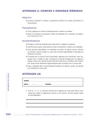 ATIVIDADE 6: COMPOr e ordenar NÚMEROS

                     Objetivo
                        „„ Escrever, comparar e ordenar a sequência numérica em escala ascendente ou
                           descendente.


                     Planejamento
                        „„ Como organizar os alunos? Individualmente e depois em duplas.
                        „„ Quais os materiais necessários? Cópia da Atividade 6A e conjuntos de algaris-
                           mos móveis de 0 a 9.


                     Encaminhamento
                        „„ Entregue a folha de atividade para cada aluno e explique a proposta.
                        „„ Caminhe pela classe, observando se todos entenderam a tarefa a ser realizada.
                        „„ Caso perceba dificuldades na realização por parte de alguns alunos, ofereça
                           os números móveis (modelo 1), pois eles conferem flexibilidade à formação de
                           diferentes números.
                        „„ À medida que os alunos forem terminando, diga-lhes que confrontem suas res-
                           postas com o colega do lado. Certamente ocorrerão divergências em algumas
                           duplas; neste caso, aproveite para estimular cada aluno a justificar suas respos-
                           tas. Anote essas diferentes argumentações para socializar com a turma toda.
                        „„ Para a Atividade 6B o encaminhamento poderá ser idêntico, porém ela deverá
                           ser realizada em outra aula.


                     ATIVIDADE 6A
Atividade do aluno




                      NOME:___________________________________________________________________________

                      DATA: _____ /_______________	TURMA:____________________________________________


                        1.	 Com 8 – 3 – 5 – 2, quantos números de 4 algarismos você pode formar, sem
                            repeti-los? Utilize os algarismos móveis se for preciso. Escreva abaixo todas
                            as possibilidades:




260                    	Guia de Planejamento e Orientações Didáticas para o Professor da 3a série – Ciclo I
 