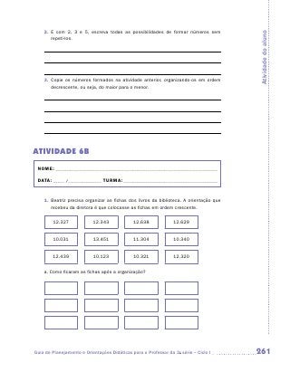 2.	 E com 2, 3 e 5, escreva todas as possibilidades de formar números sem




                                                                                         Atividade do aluno
        r
        ­epeti-los.




    3.	 Copie os números formados na atividade anterior, organizando-os em ordem
        decrescente, ou seja, do maior para o menor.




ATIVIDADE 6B
 NOME:___________________________________________________________________________

 DATA: _____ /_______________	TURMA:____________________________________________


    1.	 Beatriz precisa organizar as fichas dos livros da biblioteca. A orientação que
        recebeu da diretora é que colocasse as fichas em ordem crescente.

        12.327             12.343             12.638             12.629


        10.031             13.451             11.304             10.340


        12.439             10.123             10.321             12.320


    a.	Como ficaram as fichas após a organização?




Guia de Planejamento e Orientações Didáticas para o Professor da 3a série – Ciclo I      261
 