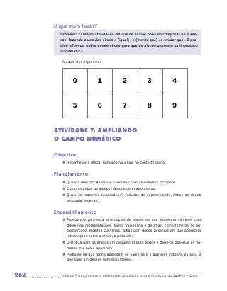 O que mais fazer?
        Proponha também atividades em que os alunos possam comparar os núme-
        ros, fazendo o uso dos sinais = (igual) ,  (menor que) ,  (maior que). É pre-
        ciso informar sobre esses sinais para que os alunos avancem na linguagem
        matemática.

         Modelo dos Algarismos




               0              1              2              3              4


               5              6              7              8              9


      ATIVIDADE 7: AMPLIANDO
      O CAMPO NUMÉRICO

      Objetivo
         „„ Reconhecer e utilizar números racionais no contexto diário.


      Planejamento
         „„ Quando realizar? Ao iniciar o trabalho com os números racionais.
         „„ Como organizar os alunos? Grupos de quatro alunos.
         „„ Quais os materiais necessários? Folhetos de supermercado, fichas de dados
            pessoais, receitas.


      Encaminhamento
         „„ Providencie para esta aula cópias de textos em que aparecem números com
            diferentes representações (forma fracionária e decimal), como folhetos de su-
            permercado, receitas culinárias, fichas com dados pessoais em que aparecem
            informações sobre a altura, o peso etc.
         „„ Distribua para os grupos um conjunto desses textos e deixe-os observar os nú-
            meros que neles aparecem.
         „„ Pergunte de que forma aparecem os números e o que eles indicam, ou seja, o
            que cada um desses números informa.



262     	Guia de Planejamento e Orientações Didáticas para o Professor da 3a série – Ciclo I
 
