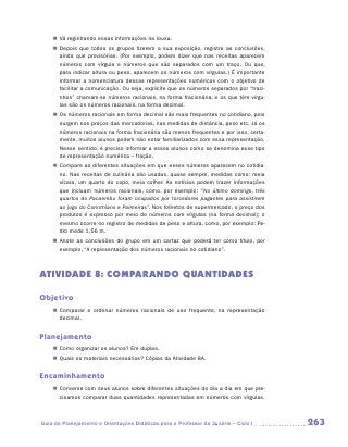 „„ Vá registrando essas informações na lousa.
    „„ Depois que todos os grupos fizerem a sua exposição, registre as conclusões,
       ainda que provisórias. (Por exemplo, podem dizer que nas receitas aparecem
       números com vírgula e números que são separados com um traço. Ou que,
       para indicar altura ou peso, aparecem os números com vírgulas.) É importante
       informar a nomenclatura dessas representações numéricas com o objetivo de
       facilitar a comunicação. Ou seja, explicite que os números separados por “traci-
       nhos” chamam-se números racionais, na forma fracionária, e os que têm vírgu-
       las são os números racionais, na forma decimal.
    „„ Os números racionais em forma decimal são mais frequentes no cotidiano, pois
       surgem nos preços das mercadorias, nas medidas de distância, peso etc. Já os
       números racionais na forma fracionária são menos frequentes e por isso, certa-
       mente, muitos alunos podem não estar familiarizados com essa representação.
       Nesse sentido, é preciso informar a esses alunos como se denomina esse tipo
       de representação numérica – fração.
    „„ Compare as diferentes situações em que esses números aparecem no cotidia-
       no. Nas receitas de culinária são usadas, quase sempre, medidas como: meia
       xícara, um quarto do copo, meia colher. As notícias podem trazer informações
       que incluam números racionais, como, por exemplo: “No último domingo, três
       quartos do Pacaembu foram ocupados por torcedores pagantes para assistirem
       ao jogo do Corinthians e Palmeiras”. Nos folhetos de supermercado, o preço dos
       produtos é expresso por meio de números com vírgulas (na forma decimal); o
       mesmo ocorre no registro de medidas de peso e altura, como, por exemplo: Pe-
       dro mede 1,56 m.
    „„ Anote as conclusões do grupo em um cartaz que poderá ter como título, por
       exemplo, “A representação dos números racionais no cotidiano”.



ATIVIDADE 8: COMPARANDO QUANTIDADES

Objetivo
    „„ Comparar e ordenar números racionais de uso frequente, na representação
       decimal.


Planejamento
    „„ Como organizar os alunos? Em duplas.
    „„ Quais os materiais necessários? Cópias da Atividade 8A.


Encaminhamento
    „„ Converse com seus alunos sobre diferentes situações do dia a dia em que pre-
       cisamos comparar duas quantidades representadas em números com vírgulas.



Guia de Planejamento e Orientações Didáticas para o Professor da 3a série – Ciclo I       263
 