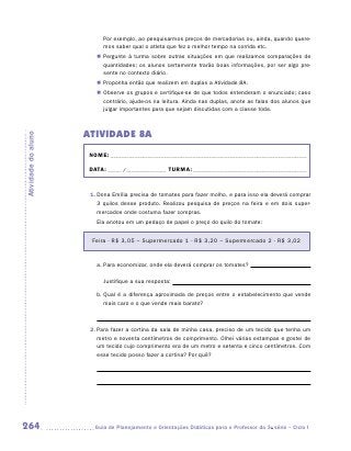 Por exemplo, ao pesquisarmos preços de mercadorias ou, ainda, quando quere-
                           mos saber qual o atleta que fez o melhor tempo na corrida etc.
                        „„ Pergunte à turma sobre outras situações em que realizamos comparações de
                           quantidades; os alunos certamente trarão boas informações, por ser algo pre-
                           sente no contexto diário.
                        „„ Proponha então que realizem em duplas a Atividade 8A.
                        „„ Observe os grupos e certifique-se de que todos entenderam o enunciado; caso
                           contrário, ajude-os na leitura. Ainda nas duplas, anote as falas dos alunos que
                           julgar importantes para que sejam discutidas com a classe toda.



                     ATIVIDADE 8A
Atividade do aluno




                      NOME:___________________________________________________________________________

                      DATA: _____ /_______________	TURMA:____________________________________________



                      1.	Dona Emília precisa de tomates para fazer molho, e para isso ela deverá comprar
                         3 quilos desse produto. Realizou pesquisa de preços na feira e em dois super-
                         mercados onde costuma fazer compras.
                        Ela anotou em um pedaço de papel o preço do quilo do tomate:


                       Feira - R$ 3,05 – Supermercado 1 - R$ 3,20 – Supermercado 2 - R$ 3,02


                        a.	Para economizar, onde ela deverá comprar os tomates?

                        	 Justifique a sua resposta:

                        b.	 ual é a diferença aproximada de preços entre o estabelecimento que vende
                           Q
                           mais caro e o que vende mais barato?



                      2.	Para fazer a cortina da sala de minha casa, preciso de um tecido que tenha um
                         metro e noventa centímetros de comprimento. Olhei várias estampas e gostei de
                         um tecido cujo comprimento era de um metro e setenta e cinco centímetros. Com
                         esse tecido posso fazer a cortina? Por quê?




264                    	Guia de Planejamento e Orientações Didáticas para o Professor da 3a série – Ciclo I
 