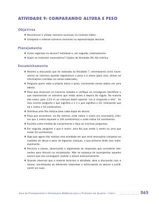 ATIVIDADE 9: COMPARANDO ALTURA E PESO

Objetivos
    „„ Reconhecer e utilizar números racionais no contexto diário.
    „„ Comparar e ordenar números racionais na representação decimal.


Planejamento
    „„ Como organizar os alunos? Individual e, em seguida, coletivamente.
    „„ Quais os materiais necessários? Cópias da Atividade 9A, fita métrica.


Encaminhamento
    „„ Retome a discussão que foi realizada na Atividade 7, relembrando como escre-
       vemos os números quando registramos o peso e a altura (para isso, utilizar as
       informações contidas no cartaz elaborado).
    „„ Pergunte quem sabe a própria altura e peso, escrevendo esses dados em uma
       tabela.
    „„ Peça que observem os números listados e verifique se conseguem identificar o
       que representam os números que estão antes e depois da vírgula. Na maioria
       das vezes, para 1,53 m, as crianças dizem apenas “um e cinquenta e três”. Se
       isso ocorrer, pergunte o que significa o 1 e o que significa o 53, reforçando que
       há 1 metro e 53 centímetros.
    „„ Distribua uma fita métrica para cada dupla de alunos.
    „„ Peça que encontrem, na fita métrica, onde indica 1 metro (se necessário, infor-
       me que 1 metro equivale a 100 centímetros) e onde indica 53 centímetros.
    „„ Escolha outra medida de comprimento e faça as mesmas perguntas.
    „„ Em seguida, pergunte o que é maior: uma fita que mede 1 metro ou uma que
       mede 53 centímetros.
    „„ Diga que agora irão realizar uma atividade em que será necessário comparar as
       medidas de altura e peso de algumas crianças, e que primeiro farão isso indivi-
       dualmente.
    „„ Percorra a classe, observando e registrando as respostas que considerar rele-
       vantes para discutir na socialização. Não se esqueça de acompanhar aqueles
       alunos que não conseguem realizar a leitura autonomamente.
    „„ Quando observar que a maioria terminou a atividade, abra a discussão com a
       classe, socializando as diferentes respostas e estimulando os alunos a justifi-
       carem as suas.




Guia de Planejamento e Orientações Didáticas para o Professor da 3a série – Ciclo I        265
 
