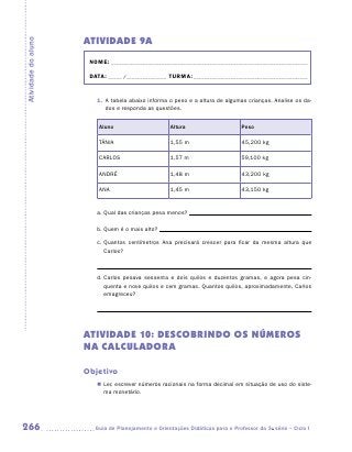 ATIVIDADE 9A
Atividade do aluno


                      NOME:___________________________________________________________________________

                      DATA: _____ /_______________	TURMA:____________________________________________


                        1.	 A tabela abaixo informa o peso e a altura de algumas crianças. Analise os da-
                            dos e responda as questões.

                         Aluno                      Altura                      Peso

                         TÂNIA                      1,55 m                      45,200 kg

                         CARLOS                     1,57 m                      59,100 kg

                         ANDRÉ                      1,48 m                      43,200 kg

                         ANA                        1,45 m                      43,150 kg


                        a.	Qual das crianças pesa menos?

                        b.	Quem é o mais alto?

                        c.	Quantos centímetros Ana precisará crescer para ficar da mesma altura que
                           Carlos?



                        d.	Carlos pesava sessenta e dois quilos e duzentos gramas, e agora pesa cin-
                           quenta e nove quilos e cem gramas. Quantos quilos, aproximadamente, Carlos
                           emagreceu?




                     ATIVIDADE 10: DESCOBRINDO OS NÚMEROS
                     NA CALCULADORA

                     Objetivo
                        „„ Ler, escrever números racionais na forma decimal em situação de uso do siste-
                           ma monetário.




266                    	Guia de Planejamento e Orientações Didáticas para o Professor da 3a série – Ciclo I
 