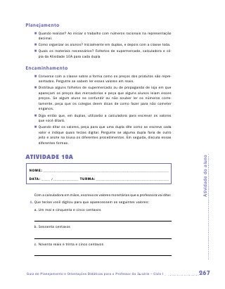 Planejamento
    „„ Quando realizar? Ao iniciar o trabalho com números racionais na representação
       decimal.
    „„ Como organizar os alunos? Inicialmente em duplas, e depois com a classe toda.
    „„ Quais os materiais necessários? Folhetos de supermercado, calculadora e có-
       pia da Atividade 10A para cada dupla


Encaminhamento
    „„ Converse com a classe sobre a forma como os preços dos produtos são repre-
       sentados. Pergunte se sabem ler esses valores em reais.
    „„ Distribua alguns folhetos de supermercado ou de propaganda de loja em que
       apareçam os preços das mercadorias e peça que alguns alunos leiam esses
       preços. Se algum aluno se confundir ou não souber ler os números corre-
       tamente, peça que os colegas deem dicas de como fazer para não cometer
       enganos.
    „„ Diga então que, em duplas, utilizarão a calculadora para escrever os valores
       que você ditará.
    „„ Quando ditar os valores, peça para que uma dupla dite como se escreve cada
       valor e indique quais teclas digitar. Pergunte se alguma dupla faria de outro
       jeito e anote na lousa os diferentes procedimentos. Em seguida, discuta essas
       diferentes formas.


ATIVIDADE 10A




                                                                                           Atividade do aluno
 NOME:___________________________________________________________________________

 DATA: _____ /_______________	TURMA:____________________________________________


    Com a calculadora em mãos, escreva os valores monetários que a professora vai ditar.
 1.	Que teclas você digitou para que aparecessem os seguintes valores:

    a.	Um real e cinquenta e cinco centavos



    b.	Sessenta centavos



    c.	Noventa reais e trinta e cinco centavos




Guia de Planejamento e Orientações Didáticas para o Professor da 3a série – Ciclo I        267
 