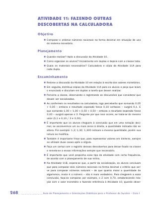 ATIVIDADE 11: FAZENDO OUTRAS
      DESCOBERTAS NA CALCULADORA

      Objetivo
         „„ Comparar e ordenar números racionais na forma decimal em situação de uso
            do sistema monetário.

      Planejamento
         „„ Quando realizar? Após a discussão da Atividade 10.
         „„ Como organizar os alunos? Inicialmente em duplas e depois com a classe toda.
         „„ Quais os materiais necessários? Calculadora e cópia da Atividade 11A para
            cada dupla.

      Encaminhamento
         „„ Retome a discussão da Atividade 10 em relação à escrita dos valores monetários.
         „„ Em seguida, distribua cópias da Atividade 11A para os alunos e peça que leiam
            o enunciado e discutam em duplas a tarefa que devem realizar.
         „„ Percorra a classe, observando e registrando as discussões que considerar que
            devam ser socializadas.
         „„ Ao conferirem os resultados na calculadora, logo perceberão que somando 0,05
            + 0,05 – embora o resultado esperado fosse 0,10 centavos – surgirá 0,1. E
            que somando 1,00 + 1,00 + 0,50 + 0,50 – embora o resultado esperado fosse
            3,00 – surgirá apenas o 3. Pergunte por que isso ocorre, se trata-se do mesmo
            valor (0,1 e 0,10 / 3 e 3,00).
         „„ É importante que os alunos cheguem à conclusão que em uma notação deci-
            mal, se escrevermos um ou mais zeros à direita, a quantidade indicada não se
            altera. Por exemplo: 1,3; 1,30; 1,300 indicam a mesma quantidade, porém sua
            leitura se modifica.
         „„ Também é importante frisar que, para representar valores em dinheiro, sempre
            se utilizam duas casas após a vírgula.
         „„ Faça um cartaz com o registro dessas descobertas para deixar fixado na classe
            e remeta-se a essas informações sempre que necessário.
         „„ É importante que você proponha esse tipo de atividade com certa frequência,
            de acordo com o planejamento de sua rotina.
         „„ Na Atividade 11B, espera-se que, a partir da socialização, os alunos con­ luam
                                                                                    c
            que para comparar dois números racionais na forma decimal o critério que ser-
            ve para comparar números naturais – de que quanto maior a quantidade de
            algarismos, maior é o número – não é mais verdadeiro. Para chegarem a essa
            conclusão, faça-os comparar, por exemplo, o 2 com 0,70, estabelecendo rela-
            ção com o valor monetário e fazendo referência à Atividade 10, quando obser-



268     	Guia de Planejamento e Orientações Didáticas para o Professor da 3a série – Ciclo I
 