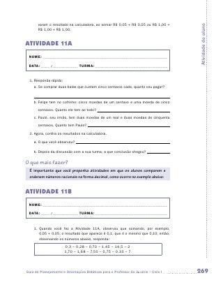 varam o resultado na calculadora, ao somar R$ 0,05 + R$ 0,05 ou R$ 1,00 +




                                                                                      Atividade do aluno
       R$ 1,00 + R$ 1,00.


ATIVIDADE 11A
 NOME:___________________________________________________________________________

 DATA: _____ /_______________	TURMA:____________________________________________


 1.	Responda rápido:
    a.	Se comprar duas balas que custam cinco centavos cada, quanto vou pagar?



    b.	Felipe tem no cofrinho: cinco moedas de um centavo e uma moeda de cinco

       centavos. Quanto ele tem ao todo?
    c.	Paulo, seu irmão, tem duas moedas de um real e duas moedas de cinquenta

       centavos. Quanto tem Paulo?

 2.	Agora, confira os resultados na calculadora.

    a.	O que você observou?

    b.	Depois da discussão com a sua turma, a que conclusão chegou?


O que mais fazer?
 É importante que você proponha atividades em que os alunos comparem e
 ordenem números racionais na forma decimal, como ocorre no exemplo abaixo:


ATIVIDADE 11B
 NOME:___________________________________________________________________________

 DATA: _____ /_______________	TURMA:____________________________________________


    1.	 Quando você fez a Atividade 11A, observou que somando, por exemplo,
        0,05 + 0,05, o resultado que aparece é 0,1, que é o mesmo que 0,10; então,
        observando os números abaixo, responda:

                       0,3 – 0,28 – 0,70 – 1,45 – 14,5 – 2
                       1,70 – 1,68 – 7,50 – 0,75 – 0,33 – 7




Guia de Planejamento e Orientações Didáticas para o Professor da 3a série – Ciclo I   269
 