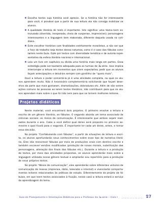 „„ Escolha textos cuja história você aprecie. Se a história não for interessante
        para você, é provável que a partir de sua leitura ela não consiga mobilizar os
        alunos.
     „„ A qualidade literária do texto é importante. Isto significa: uma trama bem es-
        truturada (divertida, inesperada, cheia de suspense, imprevisível); personagens
        interessantes e a linguagem bem elaborada, diferente daquela usada no coti-
        diano.
     „„ Evite escolher histórias com finalidades estritamente moralistas, a não ser que
        o foco do trabalho seja textos dessa natureza, como é o caso das fábulas cons-
        tantes neste Guia. Opte por textos com diversidade temática e de autoria repre-
        sentativa da esfera literária nacional e internacional.
     „„ Leia um livro em capítulos ou divida uma história mais longa em partes. Essa
        estratégia pode ser bastante adequada para as turmas de 3a série. Isso implica
        interromper a leitura em momentos que criem expectativa, pedir que os alunos
        façam antecipações e deixá-los sempre com gostinho de “quero mais”.
     Ouvir a leitura e poder comentá-la já é uma atividade completa, na qual os alu-
nos aprendem muito. Não é necessário complementá-la solicitando que façam dese-
nhos da parte que mais gostaram, dramatizações, dobraduras etc. Além de não serem
ações comuns às pessoas ao lerem textos literários, não contribuem para que os alu-
nos aprendam mais sobre o que foi lido nem para que se tornem melhores leitores.


 Projetos didáticos
     Neste material, você encontrará dois projetos. O primeiro envolve a leitura e
escrita de um gênero literário, as fábulas. O segundo aborda um tema associado às
ciências sociais: os meios de comunicação. É interessante que ambos sejam reali-
zados durante o ano. Cabe a você definir qual deles será proposto no primeiro se-
mestre e qual ficará para o segundo. É importante ler cada um deles, antes, e tomar
essa decisão.
      No projeto “Confabulando com fábulas”, a partir de situações de leitura e escri-
ta, os alunos aprofundarão seus conhecimentos sobre esse tipo de narrativa literá-
ria. Eles irão reescrever fábulas por meio de produções orais com destino escrito e
também escrever versões modificadas (produção de novas morais, substituição das
personagens, alteração dos finais das fábulas etc.). Durante a leitura e a produção
de textos, por meio das atividades propostas, os alunos aprenderão mais sobre a
linguagem utilizada nesse gênero textual e ampliarão seu repertório para a produção
de seus próprios textos.
     No projeto “Meios de comunicação”, eles aprenderão sobre diferentes veículos de
comunicação de massa (imprensa, rádio, televisão e internet) e vivenciarão comporta-
mentos leitores relacionados às práticas de estudo. Diferentemente do projeto de fá-
bulas, em que leem textos associados à fruição, nesse caso a leitura estará a serviço
da aprendizagem do tema.




Guia de Planejamento e Orientações Didáticas para o Professor da 3a série – Ciclo I       27
 
