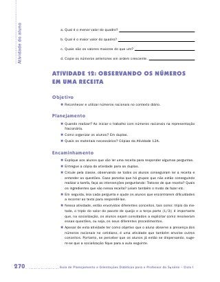 Atividade do aluno

                        a.	Qual é o menor valor do quadro?

                        b.	Qual é o maior valor do quadro?

                        c.	Quais são os valores maiores do que um?

                        d.	Copie os números anteriores em ordem crescente.



                     ATIVIDADE 12: OBSERVANDO OS NÚMEROS
                     EM UMA RECEITA

                     Objetivo
                        „„ Reconhecer e utilizar números racionais no contexto diário.


                     Planejamento
                        „„ Quando realizar? Ao iniciar o trabalho com números racionais na representação
                           fracionária.
                        „„ Como organizar os alunos? Em duplas.
                        „„ Quais os materiais necessários? Cópias da Atividade 12A.


                     Encaminhamento
                        „„ Explique aos alunos que vão ler uma receita para responder algumas perguntas.
                        „„ Entregue a cópia da atividade para as duplas.
                        „„ Circule pela classe, observando se todos os alunos conseguiram ler a receita e
                           entender as questões. Caso perceba que há grupos que não estão conseguindo
                           realizar a tarefa, faça as intervenções perguntando: Trata-se de que receita? Quais
                           os ingredientes que vão nessa receita? Leiam também o modo de fazer etc.
                        „„ Em seguida, leia cada pergunta e ajude os alunos que encontrarem dificuldades
                           a recorrer ao texto para respondê-las.
                        „„ Nessa atividade, estão envolvidos diferentes conceitos, tais como: triplo da me-
                           tade, o triplo do valor do pacote de queijo e a terça parte (1/3); é importante
                           que, na socialização, os alunos sejam convidados a explicitar como resolveram
                           essas questões, ou seja, os seus diferentes procedimentos.
                        „„ Apesar de esta atividade ter como objetivo que o aluno observe a presença dos
                           números racionais no cotidiano, é uma atividade que também envolve outros
                           conceitos. Portanto, se perceber que os alunos já estão se dispersando, suge-
                           re-se que a socialização fique para a aula seguinte.




270                    	Guia de Planejamento e Orientações Didáticas para o Professor da 3a série – Ciclo I
 