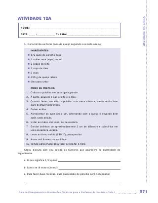 ATIVIDADE 12A




                                                                                      Atividade do aluno
 NOME:___________________________________________________________________________

 DATA: _____ /_______________	TURMA:____________________________________________


    1.	Dona Emília vai fazer pães de queijo seguindo a receita abaixo:

          INGREDIENTES:
       „„ 1/2 quilo de polvilho doce
       „„ 1 colher rasa (sopa) de sal
       „„ 2 copos de leite
       „„ 1 copo de óleo
       „„ 3 ovos
       „„ 450 g de queijo ralado
       „„ óleo para untar

          MODO DE PREPARO:
      1.	 Colocar o polvilho em uma tigela grande.
      2.	 À parte, aquecer o sal, o leite e o óleo.
      3. 	 Quando ferver, escaldar o polvilho com essa mistura, mexer muito bem
           para desfazer pelotinhas.
      4.	 Deixar esfriar.
      5. 	 Acrescentar os ovos um a um, alternando com o queijo e sovando bem
           após cada adição.
      6.	 Untar as mãos com óleo, se necessário.
      7.	 Enrolar bolinhos de aproximadamente 2 cm de diâmetro e colocá-los em
          uma assadeira untada.
      8.	 Levar ao forno médio (180 ºC), preaquecido.
      9.	 Assar até ficarem douradinhos
      10.	Tempo aproximado para fazer a receita: 1 hora

     Agora, discuta com seu colega os números que aparecem na quantidade de
i
­ngredientes.

    a.	O que significa 1/2 quilo?

    b.	Como se lê esse número?

    c.	Para fazer duas receitas, qual quantidade de polvilho será necessária?




Guia de Planejamento e Orientações Didáticas para o Professor da 3a série – Ciclo I   271
 
