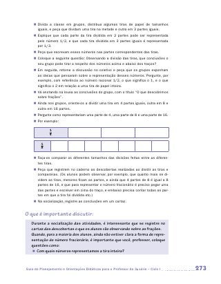 „„ Divida a classe em grupos, distribua algumas tiras de papel de tamanhos
       iguais, e peça que dividam uma tira na metade e outra em 3 partes iguais.
    „„ Explique que cada parte da tira dividida em 2 partes pode ser representada
       pelo número 1/2, e que cada tira dividida em 3 partes iguais é representada
       por 1/3.
    „„ Peça que escrevam esses números nas partes correspondentes das tiras.
    „„ Coloque a seguinte questão: Observando a divisão das tiras, que conclusões o
       seu grupo pode tirar a respeito dos números acima e abaixo dos traços?
    „„ Em seguida, retome a discussão no coletivo e peça que os grupos exponham
       as ideias que pensaram sobre a representação desses números. Pergunte, por
       exemplo, com referência ao número racional 1/2, o que significa o 1, e o que
       significa o 2 em relação a uma tira de papel inteira.
    „„ Vá anotando na lousa as conclusões do grupo, com o título “O que descobrimos
       sobre frações”.
    „„ Ainda nos grupos, oriente-os a dividir uma tira em 4 partes iguais, outra em 8 e
       outra em 16 partes.
    „„ Pergunte como representariam uma parte de 4, uma parte de 8 e uma parte de 16.
    „„ Por exemplo:

              1
              4

         1
         8

    „„ Faça-os comparar os diferentes tamanhos das divisões feitas entre as diferen-
       tes tiras.
    „„ Peça que registrem no caderno as descobertas realizadas ao dividir as tiras e
       compará-las. (Os alunos podem observar, por exemplo, que quanto mais se di-
       videm as tiras, menores ficam as partes, e ainda que 4 partes de 8 é igual a 8
       partes de 16, e que para representar o número fracionário é preciso pegar uma
       das partes e escrever em cima do traço, e embaixo precisa contar todas as par-
       tes em que a tira foi dividida etc.)
    „„ Na socialização, registre as conclusões em um cartaz.


O que é importante discutir:
   Durante a socialização das atividades, é interessante que se registre no
   cartaz das descobertas o que os alunos vão observando sobre as frações.
   Quando, para a maioria dos alunos, ainda não estiver clara a forma de repre-
   sentação do número fracionário, é importante que você, professor, coloque
   questões como:
    „„ Com quais números representamos a tira inteira?



Guia de Planejamento e Orientações Didáticas para o Professor da 3a série – Ciclo I       273
 