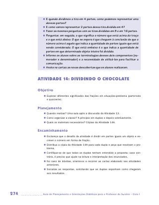„„ E quando dividimos a tira em 4 partes, como podemos representar uma
           dessas partes?
        „„ E como vamos representar 2 partes dessa tira dividida em 4?
        „„ Fazer as mesmas perguntas com as tiras divididas em 8 e em 16 partes.
        „„ Perguntar, em seguida, o que significa o número que está acima do traço
           e o que está abaixo. O que se espera é que cheguem à conclusão de que o
           número acima é aquele que indica a quantidade de partes iguais que está
           sendo considerada. O que está embaixo é o que indica a quantidade de
           partes em que determinado objeto inteiro foi dividido.
        „„ Informe os alunos sobre as terminologias desses dois componentes (nu-
           merador e denominador) e a necessidade de utilizá-las para facilitar a
           comunicação.
        „„ Anote no cartaz as novas descobertas que os alunos realizaram.



      ATIVIDADE 14: DIVIDINDO O CHOCOLATE

      Objetivo
         „„ Explorar diferentes significados das frações em situações-problema (parte-todo
            e quociente).


      Planejamento
         „„ Quando realizar? Uma aula após a discussão da Atividade 13.
         „„ Como organizar a classe? A princípio em duplas e depois coletivamente.
         „„ Quais os materiais necessários? Cópias da Atividade 14A.


      Encaminhamento
         „„ Esclareça que o desafio da atividade é dividir em partes iguais um objeto e es-
            crever o número em forma de fração.
         „„ Distribua a cópia da Atividade 14A para cada dupla e peça que resolvam o pro-
            blema.
         „„ Certifique-se de que todas as duplas tenham entendido a proposta; caso con-
            trário, é preciso que ajude na leitura e interpretação dos enunciados.
         „„ No caso de dúvidas, oriente-os a recorrer ao cartaz elaborado nas atividades
            anteriores.
         „„ Socialize as respostas, solicitando que as duplas exponham como chegaram
            aos resultados.




274     	Guia de Planejamento e Orientações Didáticas para o Professor da 3a série – Ciclo I
 