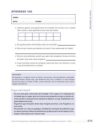 ATIVIDADE 14A




                                                                                       Atividade do aluno
 NOME:___________________________________________________________________________

 DATA: _____ /_______________	TURMA:____________________________________________


    1.	 Anderson ganhou uma grande barra de chocolate. Ele vai ficar com a metade
        dela e dividir o resto igualmente entre seus três irmãos.




    a.	Em quantas partes está dividida a barra de chocolate?

    b.	Pinte de azul a parte que Anderson vai comer. Como representar em fração?



    c.	Pinte de cores diferentes a parte que cada irmão vai ganhar. Escreva na forma

       de fração o que cada irmão vai ganhar.

    d.	O que você pode concluir ao comparar a parte que ficou com Anderson e a par-
       te que foi dividida entre os irmãos?




Importante
Na questão d, o objetivo é que os alunos, aos poucos, vão percebendo a equivalên-
cia entre frações. Nesse caso, que Anderson ficou com a metade e a outra metade
(6/12) ficou para os irmãos. Porém, neste momento, não é necessário usar a termi-
nologia equivalência.


O que mais fazer?
   Em uma aula após a discussão da Atividade 14A, sugere-se a realização da
   atividade que se segue, pois se trata de uma proposta em que os alunos de-
   verão calcular a terça parte de coleções de objetos, ou seja, trabalharão com
   quantidades discretas.
   Sugerimos que situações desse tipo estejam previstas, com frequência, na
   sua rotina.
   Recomenda-se, como em qualquer atividade de resolução de problemas, que
   os alunos possam utilizar procedimentos próprios para serem depois socia-
   lizados e discutidos com a classe toda.


Guia de Planejamento e Orientações Didáticas para o Professor da 3a série – Ciclo I    275
 