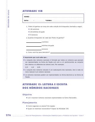 ATIVIDADE 14B
Atividade do aluno


                      NOME:___________________________________________________________________________

                      DATA: _____ /_______________	TURMA:____________________________________________


                        1.	 Pedro irá ganhar um terço de cada coleção de brinquedos ilustrada a seguir.
                             „„ 18 carrinhos
                             „„ 24 bolinhas de gude
                             „„ 6 bonecos
                        a.	Quantos brinquedos de cada tipo Pedro irá ganhar?

                                                carrinhos

                                                bolinhas de gude

                                                bonecos
                        b.	Como você fez para descobrir?


                     É importante que você saiba que...
                     „„ o conjunto dos números racionais é formado por todos os números que possam
                        ser representados na forma de fração a/b com a e b pertencentes ao conjunto
                        dos inteiros e b diferente do número zero. Por exemplo:
                       2/3       1/4     2/6;
                     „„ o conjunto dos números naturais é um subconjunto dos racionais, isto é, todo nú-
                        mero natural é um número racional;
                     „„ os números racionais podem ser representados na forma decimal ou na forma de
                        fração.



                     ATIVIDADE 15: LEITURA E ESCRITA
                     DOS NÚMEROS RACIONAIS

                     Objetivo
                        „„ Ler e escrever números racionais representados na forma fracionária.


                     Planejamento
                        „„ Como organizar os alunos? Em duplas.
                        „„ Quais os materiais necessários? Cópias da Atividade 15A.



276                    	Guia de Planejamento e Orientações Didáticas para o Professor da 3a série – Ciclo I
 