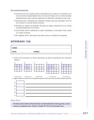 Encaminhamento
      „„ Converse com seus alunos sobre a importância de se saber ler e escrever os nú-
         meros racionais representados tanto na forma de fração como na forma decimal,
         justificando que esses números aparecem em diferentes situações do dia a dia.
      „„ Esclareça que a atividade que realizarão contribui para que aprendam mais so-
         bre a leitura e a escrita desses números.
      „„ Distribua as cópias da Atividade 15A para as duplas realizarem em um tempo
         de aproximadamente 10 minutos.
      „„ Circule pela classe, verificando se todos entenderam o enunciado. Caso contrá-
         rio, auxilie na leitura.
      „„ Em seguida, abra a discussão com toda a turma e socialize as respostas.



ATIVIDADE 15A




                                                                                          Atividade do aluno
    NOME:___________________________________________________________________________

    DATA: _____ /_______________	TURMA:____________________________________________


    1.	Como você escreveria na forma fracionária as partes destacadas dos desenhos
       abaixo?
      a.            b.            c.               d.                   e.




	               	             	              	                   	
    2.	Agora copie os números nos quadros abaixo e escreva como se leem esses números.

      a.
      b.
      c.
      d.
      e.


Uma dica:
     Na leitura dos números fracionários com denominador maior que dez, acres-
     centa-se a palavra avos. Assim, a fração 3/12 lê-se três doze avos.



Guia de Planejamento e Orientações Didáticas para o Professor da 3a série – Ciclo I       277
 