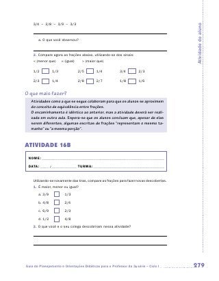 3/4 – 3/8 – 3/9 – 3/3




                                                                                          Atividade do aluno
       a.	O que você observou?



    2.	 Compare agora as frações abaixo, utilizando-se dos sinais:
     (menor que)          = (igual)      (maior que)

    1/2	      	 1/3	                   2/5	     	 1/4	    3/4	       	 2/3

    2/3	      	 1/4	                   2/8	     	 2/7	    1/8	       	 1/6


O que mais fazer?
   Atividades como a que se segue colaboram para que os alunos se aproximem
   do conceito de equivalência entre frações.
   O encaminhamento é idêntico ao anterior, mas a atividade deverá ser reali-
   zada em outra aula. Espera-se que os alunos concluam que, apesar de elas
   serem diferentes, algumas escritas de frações “representam o mesmo ta-
   manho” ou “a mesma porção”.


ATIVIDADE 16B
 NOME:___________________________________________________________________________

 DATA: _____ /_______________	TURMA:____________________________________________


    Utilizando-se novamente das tiras, compare as frações para fazer novas descobertas.
    1.	 É maior, menor ou igual?
       a.	3/9	         	     1/3

       b.	4/8	         	     2/4

       c.	6/9	         	     2/3

       d.	1/2	         	     4/8
    2.	 O que você e o seu colega descobriram nessa atividade?




Guia de Planejamento e Orientações Didáticas para o Professor da 3a série – Ciclo I       279
 