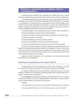 Cálculos e operações nos campos aditivo
         e multiplicativo
           A seleção dessas atividades tem o propósito de contribuir para que os alunos
      continuem ampliando seu repertório de cálculo (mental, escrito, exato ou aproximado).
           As atividades propostas no material darão aos alunos a oportunidade de resolver
      problemas que envolvam os diferentes significados dos campos aditivo e multiplicati-
      vo, comparando a sua forma de pensar e de resolver com a de outros colegas, contri-
      buindo para desenvolver habilidades que permitam: encontrar uma solução que tenha
      sentido, selecionar procedimentos de cálculo representando o raciocínio com clareza e
      escolher estratégias mais eficientes para obter o resultado.
           As situações didáticas foram organizadas para que os alunos sejam estimulados a:
           „„ discutir, interpretar e entender os enunciados propostos;
           „„ identificar os dados necessários para resolver o problema e os que não o são;
           „„ diferenciar os dados e a incógnita;
           „„ elaborar problemas que tenham soluções possíveis;
           „„ discutir os procedimentos utilizados para resolver problemas;
           „„ confrontar diferentes caminhos para encontrar o raciocínio mais eficiente.
           Os jogos e brincadeiras são boas situações didáticas que podem favorecer a am-
      pliação de diferentes procedimentos e aprimorar estratégias de cálculo. Dessa forma,
      o documento traz uma seleção de jogos e brincadeiras em que, ao jogar, o aluno utili-
      zará o cálculo mental, contribuindo na construção de um repertório de cálculos para a
      compreensão das regras que os envolvem.
           Sugerimos, também, atividades com a calculadora, um importante instrumento
      para propor e resolver problemas.


      Resolução de problemas do campo aditivo

           A compreensão das ideias relacionadas ao campo aditivo pressupõem um traba-
      lho conjunto de situações que possam ser resolvidas pela adição ou subtração.
           As situações didáticas que foram selecionadas colaboram para que os alunos
      ampliem o trabalho com os diferentes significados relacionados ao campo aditivo: com-
      posição, transformação e comparação.
           Na composição são dadas duas partes para ser encontrado o todo, ou conhecen-
      do-se uma das partes e o todo se deseja descobrir a outra parte, ou seja, a ideia é
      juntar ou separar partes cujos valores são conhecidos.
           Exemplo:
           a.	Em um aquário há 5 peixes azuis e 10 vermelhos. Quantos peixes há no aquário?

           b.	Em um aquário há 25 peixes. Se 11 são azuis, quantos são os vermelhos?




280      	Guia de Planejamento e Orientações Didáticas para o Professor da 3a série – Ciclo I
 