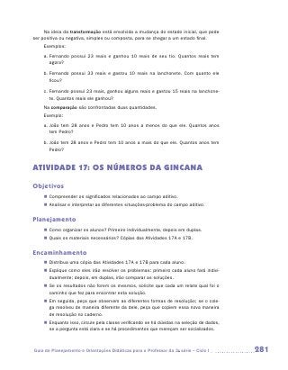 Na ideia da transformação está envolvida a mudança do estado inicial, que pode
ser positiva ou negativa, simples ou composta, para se chegar a um estado final.
    Exemplos:
    a.	Fernando possui 23 reais e ganhou 10 reais de seu tio. Quantos reais tem
       agora?

    b.	Fernando possui 33 reais e gastou 10 reais na lanchonete. Com quanto ele
       ficou?

    c.	Fernando possui 23 reais, ganhou alguns reais e gastou 15 reais na lanchone-
       te. Quantos reais ele ganhou?
    Na comparação são confrontadas duas quantidades.
    Exemplo:
    a.	João tem 28 anos e Pedro tem 10 anos a menos do que ele. Quantos anos
       tem Pedro?

    b.	João tem 28 anos e Pedro tem 10 anos a mais do que ele. Quantos anos tem
       Pedro?


ATIVIDADE 17: OS NÚMEROS DA GINCANA

Objetivos
    „„ Compreender os significados relacionados ao campo aditivo.
    „„ Analisar e interpretar as diferentes situações-problema do campo aditivo.


Planejamento
    „„ Como organizar os alunos? Primeiro individualmente, depois em duplas.
    „„ Quais os materiais necessários? Cópias das Atividades 17A e 17B.


Encaminhamento
    „„ Distribua uma cópia das Atividades 17A e 17B para cada aluno.
    „„ Explique como eles irão resolver os problemas: primeiro cada aluno fará indivi-
       dualmente; depois, em duplas, irão comparar as soluções.
    „„ Se os resultados não forem os mesmos, solicite que cada um relate qual foi o
       caminho que fez para encontrar esta solução.
    „„ Em seguida, peça que observem as diferentes formas de resolução; se o cole-
       ga resolveu de maneira diferente da dele, peça que copiem essa nova maneira
       de resolução no caderno.
    „„ Enquanto isso, circule pela classe verificando se há dúvidas na seleção de dados,
       se a pergunta está clara e se há procedimentos que mereçam ser socializados.



Guia de Planejamento e Orientações Didáticas para o Professor da 3a série – Ciclo I        281
 
