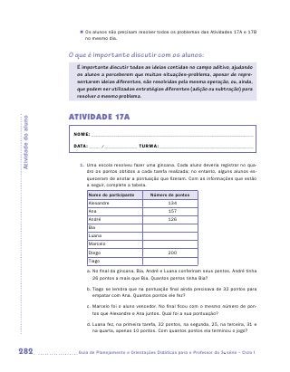 „„ Os alunos não precisam resolver todos os problemas das Atividades 17A e 17B
                           no mesmo dia.


                     O que é importante discutir com os alunos:
                       É importante discutir todas as ideias contidas no campo aditivo, ajudando
                       os alunos a perceberem que muitas situações-problema, apesar de repre-
                       sentarem ideias diferentes, são resolvidas pela mesma operação, ou, ainda,
                       que podem ser utilizadas estratégias diferentes (adição ou subtração) para
                       resolver o mesmo problema.


                     ATIVIDAdE 17A
Atividade do aluno




                      NOME:___________________________________________________________________________

                      DATA: _____ /_______________	TURMA:____________________________________________


                        1.	 Uma escola resolveu fazer uma gincana. Cada aluno deveria registrar no qua-
                            dro os pontos obtidos a cada tarefa realizada; no entanto, alguns alunos es-
                            queceram de anotar a pontuação que fizeram. Com as informações que estão
                            a seguir, complete a tabela.
                            Nome do participante         Número de pontos
                            Alexandre                            134
                            Ana                                   157
                            André                                126
                            Bia
                            Luana
                            Marcelo
                            Diego                                200
                            Tiago

                           a.	No final da gincana, Bia, André e Luana conferiram seus pontos. André tinha
                              26 pontos a mais que Bia. Quantos pontos tinha Bia?

                           b.	Tiago se lembra que na pontuação final ainda precisava de 32 pontos para
                              empatar com Ana. Quantos pontos ele fez?

                           c.	Marcelo foi o aluno vencedor. No final ficou com o mesmo número de pon-
                              tos que Alexandre e Ana juntos. Qual foi a sua pontuação?

                           d.	Luana fez, na primeira tarefa, 32 pontos, na segunda, 25, na terceira, 31 e
                              na quarta, apenas 10 pontos. Com quantos pontos ela terminou o jogo?



282                    	Guia de Planejamento e Orientações Didáticas para o Professor da 3a série – Ciclo I
 