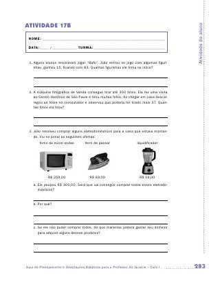 ATIVIDADE 17B




                                                                                       Atividade do aluno
 NOME:___________________________________________________________________________

 DATA: _____ /_______________	TURMA:____________________________________________


 1.	Alguns alunos resolveram jogar “Bafo”. João entrou no jogo com algumas figuri-
    nhas, ganhou 15, ficando com 83. Quantas figurinhas ele tinha no início?




 2.	A máquina fotográfica de Vanda consegue tirar até 300 fotos. Ela fez uma visita
    ao Centro Histórico de São Paulo e tirou muitas fotos. Ao chegar em casa descar-
    regou as fotos no computador e observou que poderia ter tirado mais 37. Quan-
    tas fotos ela tirou?




 3.	Júlio resolveu comprar alguns eletrodomésticos para a casa que estava montan-
    do. Viu no jornal as seguintes ofertas:
    	   forno de micro-ondas	       ferro de passar	                liquidificador




    	        R$ 259,00	                R$ 69,00	                      R$ 59,00
    a.	Ele poupou R$ 300,00. Será que vai conseguir comprar todos esses eletrodo-
       mésticos?


    b.	Por quê?




    c.	Se ele não puder comprar todos, de que maneiras poderá gastar seu dinheiro
       para adquirir alguns desses produtos?




Guia de Planejamento e Orientações Didáticas para o Professor da 3a série – Ciclo I    283
 