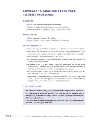 ATIVIDADE 18: ANALISAR DADOS PARA
      RESOLVER PROBLEMAS

      Objetivos
         „„ Analisar os enunciados de situações-problema.
         „„ Selecionar dados de situações-problema para resolvê-las.
         „„ Formular problemas a partir de alguns dados selecionados.


      Planejamento
         „„ Como organizar os alunos? Em duplas.
         „„ Quais os materiais necessários? Cópias da Atividade 18A.


      Encaminhamento
         „„ Leia a consigna da atividade esclarecendo as dúvidas sobre a tarefa a realizar.
         „„ Faça ao menos dois dos problemas coletivamente. Comece perguntando se, no
            enunciado, estão todas as informações e dados necessários para a resolução.
         „„ Vá anotando na lousa as observações dos alunos.
         „„ Em seguida, escreva na lousa o enunciado do problema com todos os dados e
            informações acrescentadas.
         „„ Proponha então que, em duplas, continuem analisando as demais situa­      -
            ções-problema. Naquelas em que faltarem informações, deverão identificar o
            que falta e reformular o enunciado, para que possa ser resolvido.
         „„ Ao terminar, oriente-os para que resolvam cada um dos problemas e, logo de-
            pois, confiram as soluções com outra dupla.
         „„ Nem todos os problemas que aparecem na Atividade 18A precisam ser resol-
            vidos no mesmo dia. Você pode propor atividades parecidas, relacionadas ao
            campo aditivo, uma vez na semana ou a cada quinze dias.


      O que mais fazer?
        Um outro encaminhamento possível: recolher todos os problemas reformula-
        dos pela turma, organizando um painel, e, a cada dia que for trabalhar com a
        resolução de problemas do campo aditivo, escolher alguns para serem resol-
        vidos por toda a classe.
        Essa será uma forma de todos poderem participar e sentirem que colabora-
        ram com a aprendizagem da turma.




284     	Guia de Planejamento e Orientações Didáticas para o Professor da 3a série – Ciclo I
 