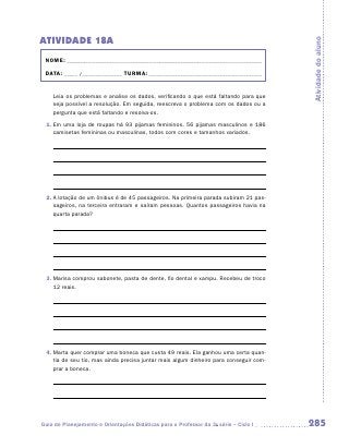 ATIVIDADE 18A




                                                                                       Atividade do aluno
 NOME:___________________________________________________________________________

 DATA: _____ /_______________	TURMA:____________________________________________


    Leia os problemas e analise os dados, verificando o que está faltando para que
    seja possível a resolução. Em seguida, reescreva o problema com os dados ou a
    pergunta que está faltando e resolva-os.
 1.	Em uma loja de roupas há 93 pijamas femininos, 56 pijamas masculinos e 186
    camisetas femininas ou masculinas, todos com cores e tamanhos variados.




 2.	A lotação de um ônibus é de 45 passageiros. Na primeira parada subiram 21 pas-
    sageiros, na terceira entraram e saíram pessoas. Quantos passageiros havia na
    quarta parada?




 3.	Marisa comprou sabonete, pasta de dente, fio dental e xampu. Recebeu de troco
    12 reais.




 4.	Marta quer comprar uma boneca que custa 49 reais. Ela ganhou uma certa quan-
    tia de seu tio, mas ainda precisa juntar mais algum dinheiro para conseguir com-
    prar a boneca.




Guia de Planejamento e Orientações Didáticas para o Professor da 3a série – Ciclo I    285
 